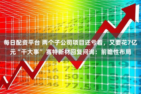 每日配资平台 两个子公司项目还亏着，又要花7亿元“干大事” 赛特新材回复问询：前瞻性布局