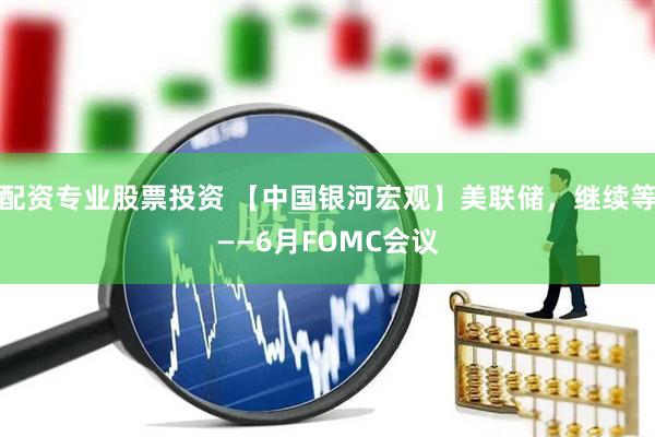 配资专业股票投资 【中国银河宏观】美联储，继续等——6月FOMC会议