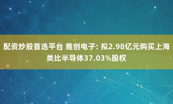 配资炒股首选平台 雅创电子: 拟2.98亿元购买上海类比半导体37.03%股权
