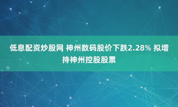 低息配资炒股网 神州数码股价下跌2.28% 拟增持神州控股股票