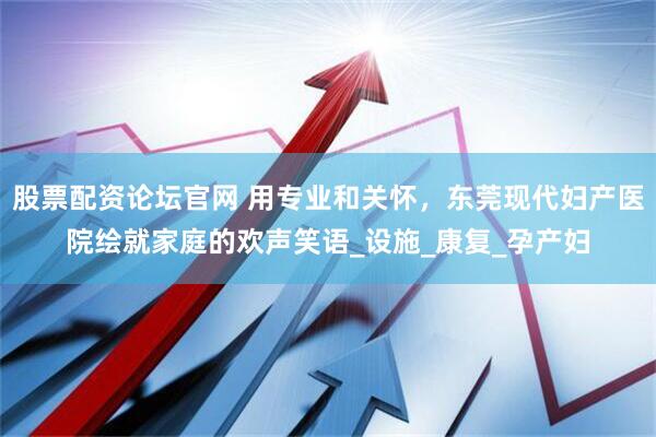 股票配资论坛官网 用专业和关怀，东莞现代妇产医院绘就家庭的欢声笑语_设施_康复_孕产妇
