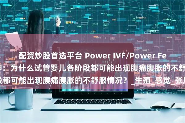 配资炒股首选平台 Power IVF/Power Fertility 墨西哥试管婴儿冻卵：为什么试管婴儿各阶段都可能出现腹痛腹胀的不舒服情况？_生殖_感觉_张欣