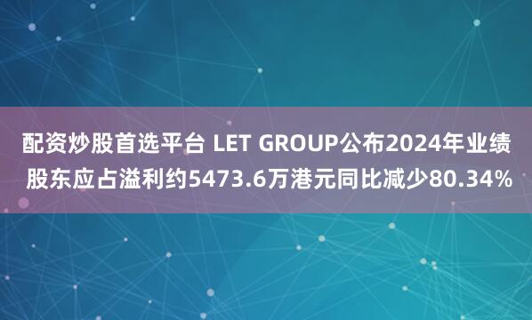 配资炒股首选平台 LET GROUP公布2024年业绩 股东应占溢利约5473.6万港元同比减少80.34%