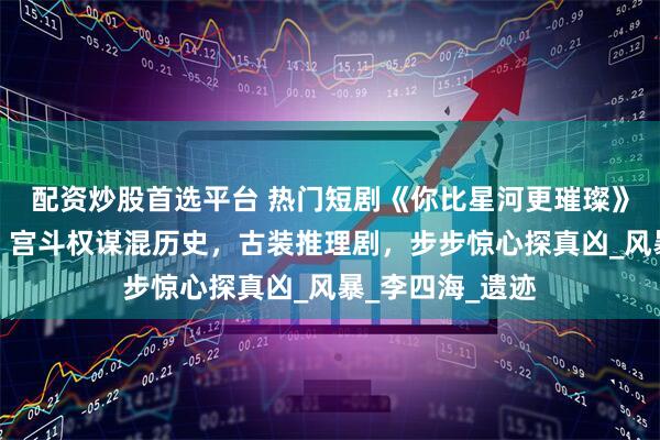配资炒股首选平台 热门短剧《你比星河更璀璨》完整全集观看：宫斗权谋混历史，古装推理剧，步步惊心探真凶_风暴_李四海_遗迹