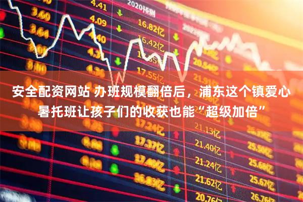 安全配资网站 办班规模翻倍后，浦东这个镇爱心暑托班让孩子们的收获也能“超级加倍”