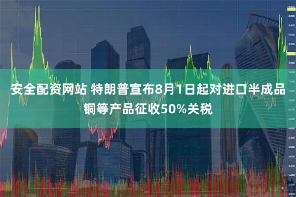 安全配资网站 特朗普宣布8月1日起对进口半成品铜等产品征收50%关税