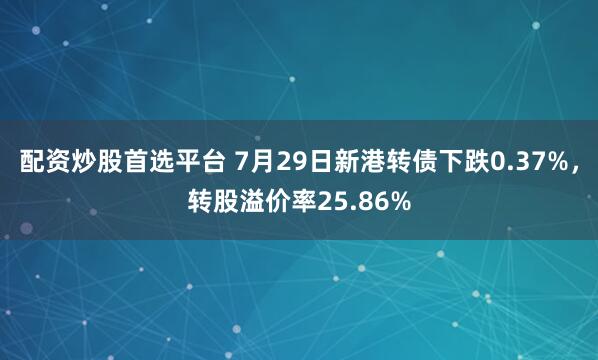 配资炒股首选平台 7月29日新港转债下跌0.37%，转股溢价率25.86%