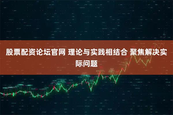 股票配资论坛官网 理论与实践相结合 聚焦解决实际问题