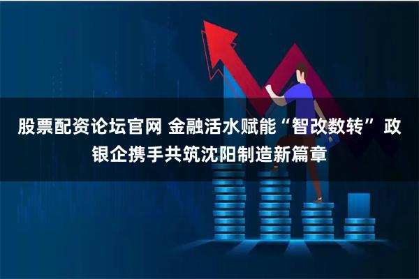 股票配资论坛官网 金融活水赋能“智改数转” 政银企携手共筑沈阳制造新篇章