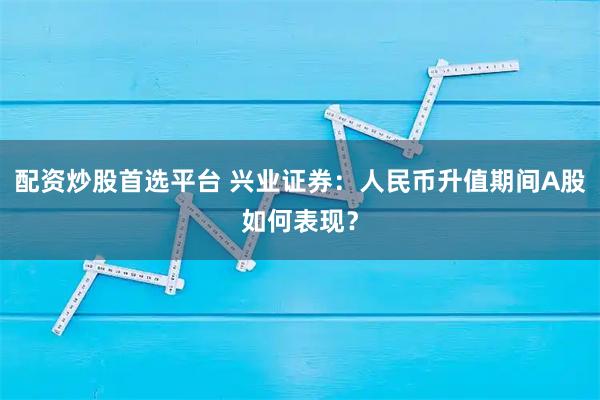 配资炒股首选平台 兴业证券：人民币升值期间A股如何表现？
