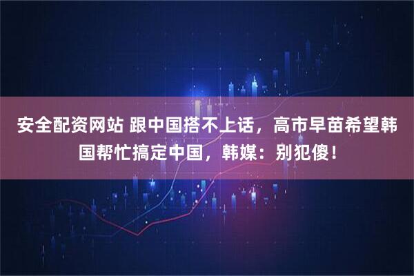 安全配资网站 跟中国搭不上话，高市早苗希望韩国帮忙搞定中国，韩媒：别犯傻！