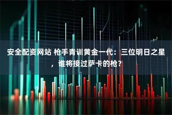 安全配资网站 枪手青训黄金一代：三位明日之星，谁将接过萨卡的枪？