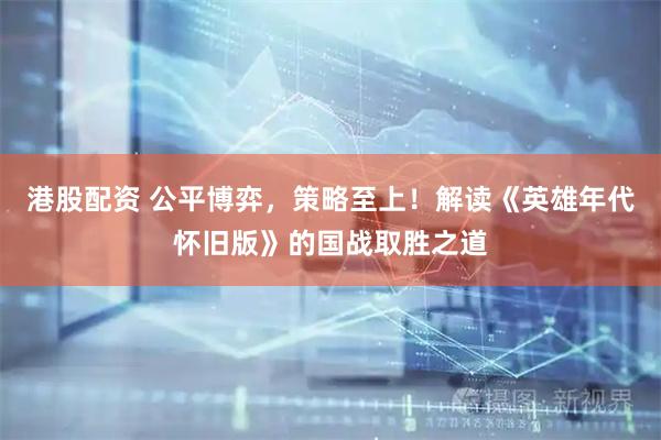 港股配资 公平博弈，策略至上！解读《英雄年代怀旧版》的国战取胜之道