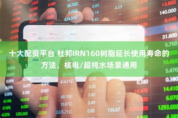 十大配资平台 杜邦IRN160树脂延长使用寿命的方法，核电/超纯水场景通用
