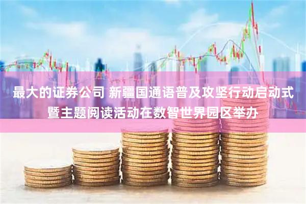 最大的证券公司 新疆国通语普及攻坚行动启动式暨主题阅读活动在数智世界园区举办