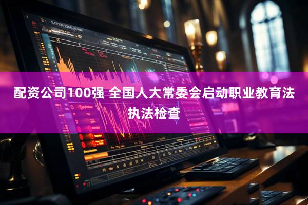 配资公司100强 全国人大常委会启动职业教育法执法检查