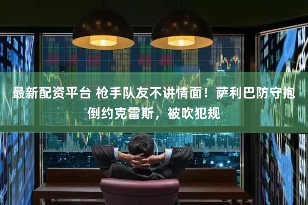 最新配资平台 枪手队友不讲情面！萨利巴防守抱倒约克雷斯，被吹犯规