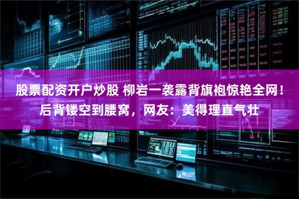 股票配资开户炒股 柳岩一袭露背旗袍惊艳全网！后背镂空到腰窝，网友：美得理直气壮