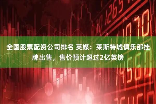 全国股票配资公司排名 英媒：莱斯特城俱乐部挂牌出售，售价预计超过2亿英镑