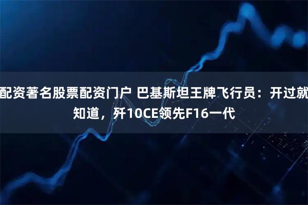 配资著名股票配资门户 巴基斯坦王牌飞行员：开过就知道，歼10CE领先F16一代